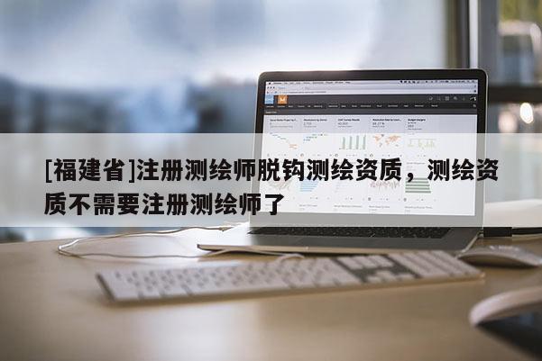 [福建省]注冊(cè)測(cè)繪師脫鉤測(cè)繪資質(zhì)，測(cè)繪資質(zhì)不需要注冊(cè)測(cè)繪師了