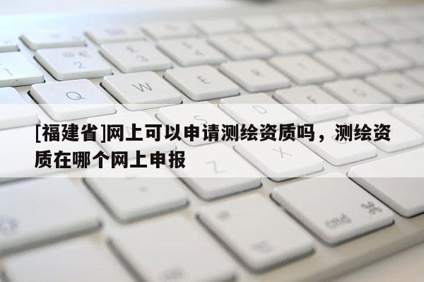 [福建省]網(wǎng)上可以申請測繪資質(zhì)嗎，測繪資質(zhì)在哪個(gè)網(wǎng)上申報(bào)