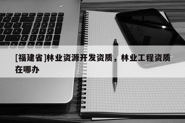 [福建省]林業(yè)資源開發(fā)資質(zhì)，林業(yè)工程資質(zhì)在哪辦