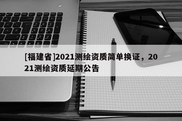 [福建省]2021測(cè)繪資質(zhì)簡(jiǎn)單換證，2021測(cè)繪資質(zhì)延期公告