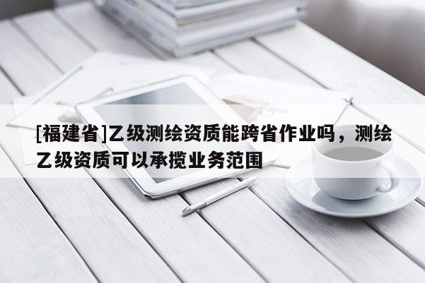 [福建省]乙級測繪資質(zhì)能跨省作業(yè)嗎，測繪乙級資質(zhì)可以承攬業(yè)務(wù)范圍