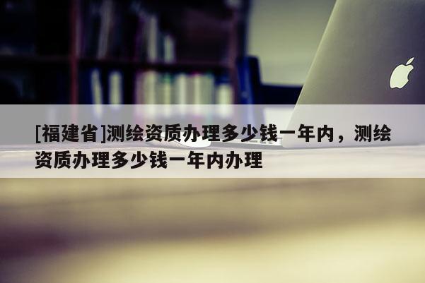 [福建省]測繪資質(zhì)辦理多少錢一年內(nèi)，測繪資質(zhì)辦理多少錢一年內(nèi)辦理