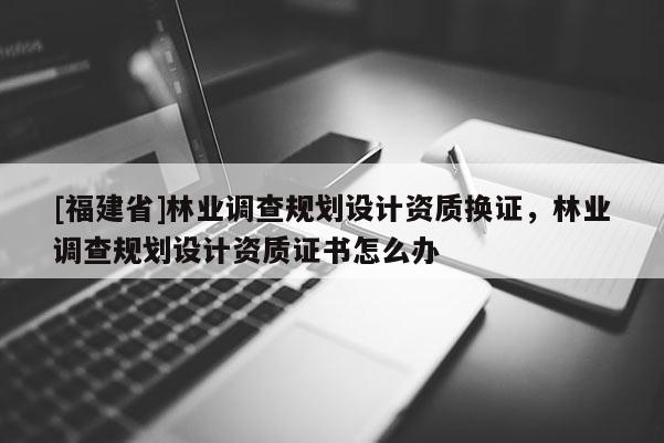 [福建省]林業(yè)調(diào)查規(guī)劃設(shè)計(jì)資質(zhì)換證，林業(yè)調(diào)查規(guī)劃設(shè)計(jì)資質(zhì)證書怎么辦