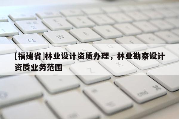 [福建省]林業(yè)設(shè)計(jì)資質(zhì)辦理，林業(yè)勘察設(shè)計(jì)資質(zhì)業(yè)務(wù)范圍