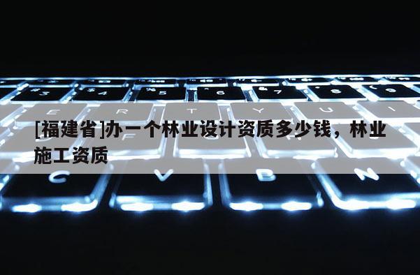 [福建省]辦一個林業(yè)設計資質多少錢，林業(yè)施工資質
