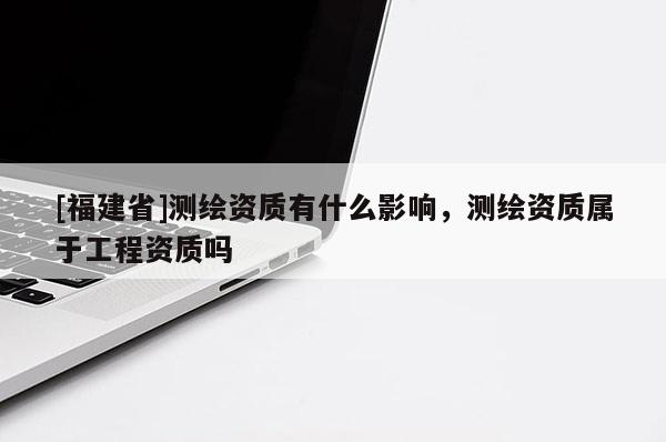 [福建省]測繪資質(zhì)有什么影響，測繪資質(zhì)屬于工程資質(zhì)嗎