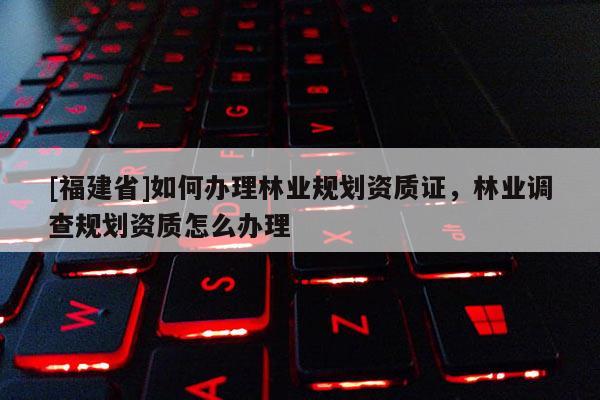 [福建省]如何辦理林業(yè)規(guī)劃資質(zhì)證，林業(yè)調(diào)查規(guī)劃資質(zhì)怎么辦理