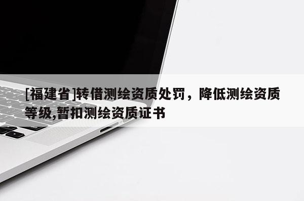 [福建省]轉(zhuǎn)借測繪資質(zhì)處罰，降低測繪資質(zhì)等級,暫扣測繪資質(zhì)證書