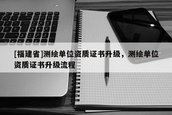 [福建省]測(cè)繪單位資質(zhì)證書升級(jí)，測(cè)繪單位資質(zhì)證書升級(jí)流程
