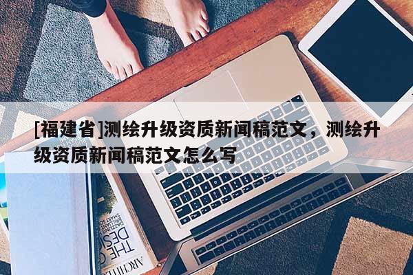 [福建省]測(cè)繪升級(jí)資質(zhì)新聞稿范文，測(cè)繪升級(jí)資質(zhì)新聞稿范文怎么寫