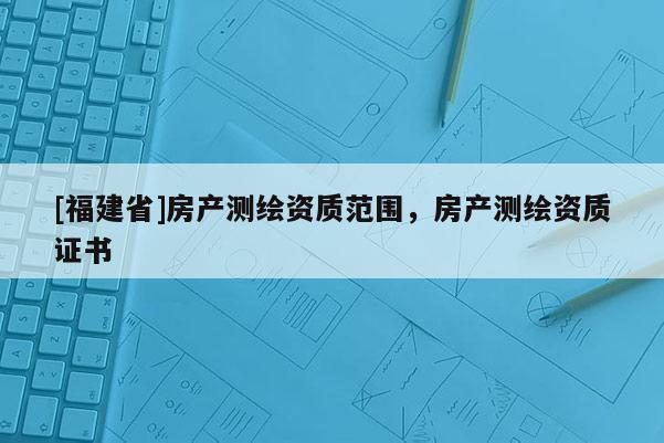 [福建省]房產(chǎn)測(cè)繪資質(zhì)范圍，房產(chǎn)測(cè)繪資質(zhì)證書