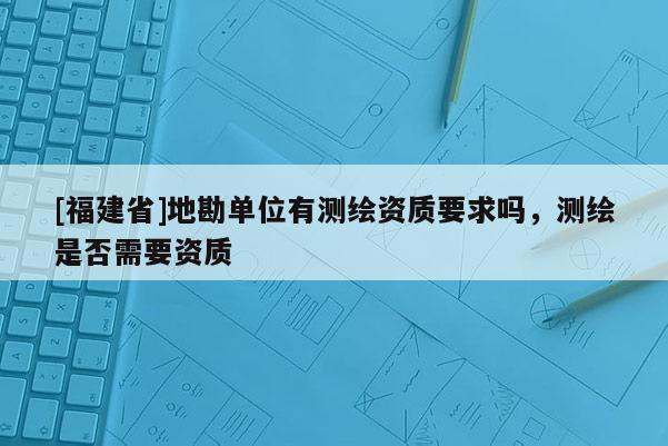 [福建省]地勘單位有測繪資質(zhì)要求嗎，測繪是否需要資質(zhì)