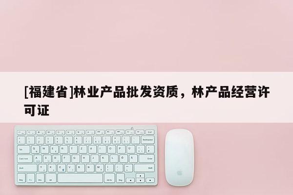 [福建省]林業(yè)產(chǎn)品批發(fā)資質(zhì)，林產(chǎn)品經(jīng)營(yíng)許可證