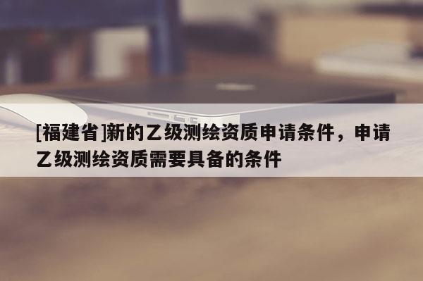 [福建省]新的乙級(jí)測(cè)繪資質(zhì)申請(qǐng)條件，申請(qǐng)乙級(jí)測(cè)繪資質(zhì)需要具備的條件