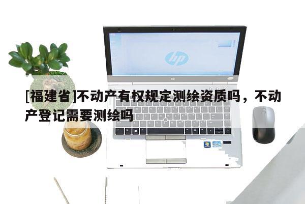 [福建省]不動(dòng)產(chǎn)有權(quán)規(guī)定測(cè)繪資質(zhì)嗎，不動(dòng)產(chǎn)登記需要測(cè)繪嗎