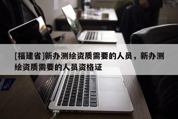 [福建省]新辦測繪資質(zhì)需要的人員，新辦測繪資質(zhì)需要的人員資格證