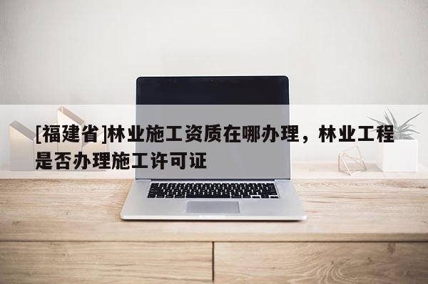 [福建省]林業(yè)施工資質(zhì)在哪辦理，林業(yè)工程是否辦理施工許可證