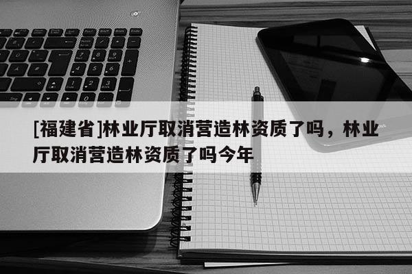 [福建省]林業(yè)廳取消營造林資質(zhì)了嗎，林業(yè)廳取消營造林資質(zhì)了嗎今年