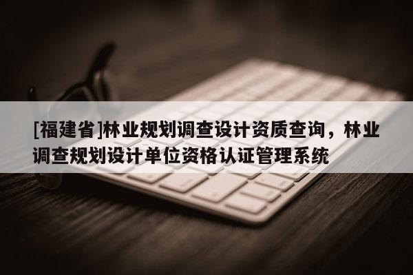 [福建省]林業(yè)規(guī)劃調(diào)查設(shè)計(jì)資質(zhì)查詢，林業(yè)調(diào)查規(guī)劃設(shè)計(jì)單位資格認(rèn)證管理系統(tǒng)