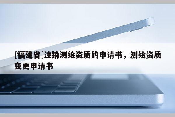 [福建省]注銷測繪資質(zhì)的申請書，測繪資質(zhì)變更申請書
