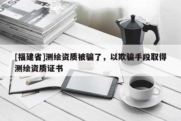 [福建省]測繪資質(zhì)被騙了，以欺騙手段取得測繪資質(zhì)證書