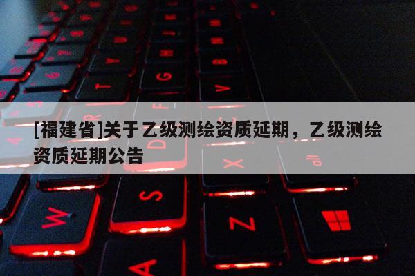 [福建省]關(guān)于乙級測繪資質(zhì)延期，乙級測繪資質(zhì)延期公告