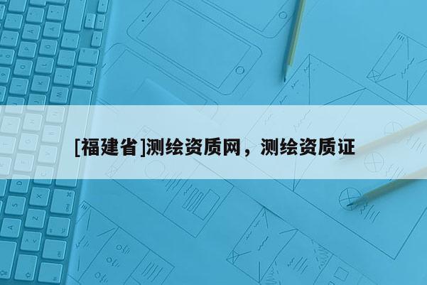 [福建省]測(cè)繪資質(zhì)網(wǎng)，測(cè)繪資質(zhì)證