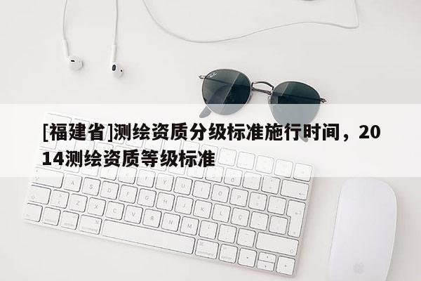 [福建省]測(cè)繪資質(zhì)分級(jí)標(biāo)準(zhǔn)施行時(shí)間，2014測(cè)繪資質(zhì)等級(jí)標(biāo)準(zhǔn)