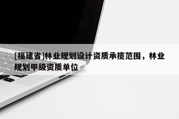 [福建省]林業(yè)規(guī)劃設(shè)計資質(zhì)承攬范圍，林業(yè)規(guī)劃甲級資質(zhì)單位