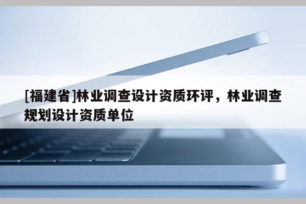 [福建省]林業(yè)調(diào)查設(shè)計資質(zhì)環(huán)評，林業(yè)調(diào)查規(guī)劃設(shè)計資質(zhì)單位
