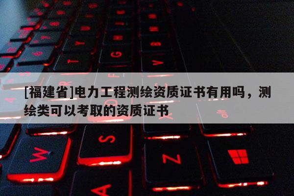 [福建省]電力工程測繪資質(zhì)證書有用嗎，測繪類可以考取的資質(zhì)證書
