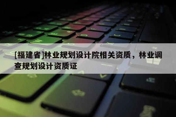 [福建省]林業(yè)規(guī)劃設(shè)計(jì)院相關(guān)資質(zhì)，林業(yè)調(diào)查規(guī)劃設(shè)計(jì)資質(zhì)證