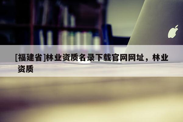 [福建省]林業(yè)資質(zhì)名錄下載官網(wǎng)網(wǎng)址，林業(yè) 資質(zhì)