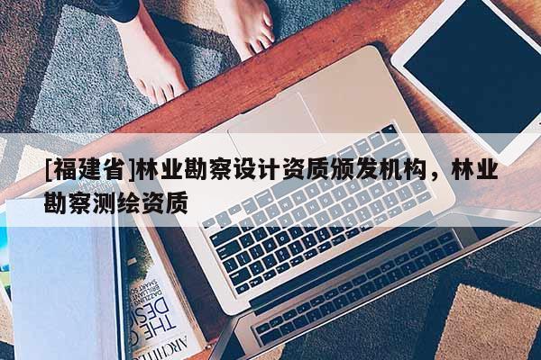 [福建省]林業(yè)勘察設(shè)計(jì)資質(zhì)頒發(fā)機(jī)構(gòu)，林業(yè)勘察測(cè)繪資質(zhì)