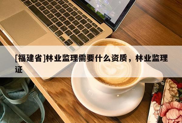 [福建省]林業(yè)監(jiān)理需要什么資質(zhì)，林業(yè)監(jiān)理證