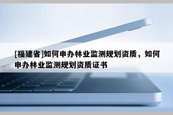 [福建省]如何申辦林業(yè)監(jiān)測規(guī)劃資質(zhì)，如何申辦林業(yè)監(jiān)測規(guī)劃資質(zhì)證書