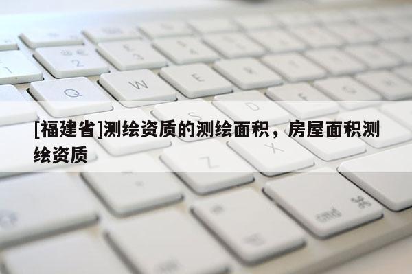 [福建省]測繪資質(zhì)的測繪面積，房屋面積測繪資質(zhì)