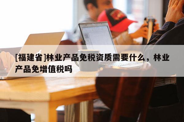 [福建省]林業(yè)產(chǎn)品免稅資質(zhì)需要什么，林業(yè)產(chǎn)品免增值稅嗎