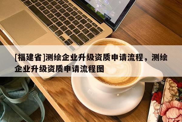 [福建省]測繪企業(yè)升級資質(zhì)申請流程，測繪企業(yè)升級資質(zhì)申請流程圖