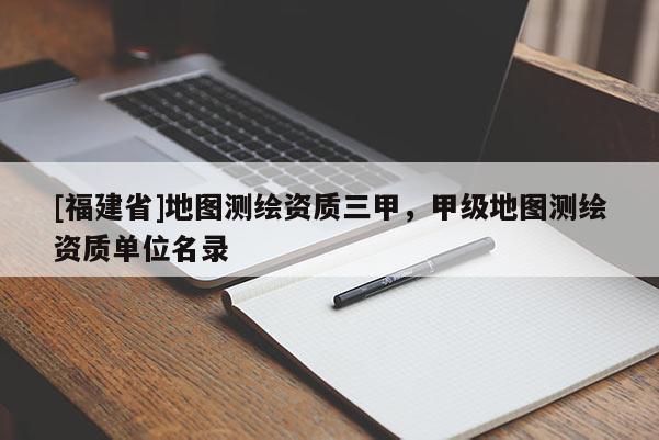 [福建省]地圖測(cè)繪資質(zhì)三甲，甲級(jí)地圖測(cè)繪資質(zhì)單位名錄