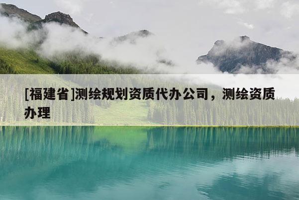 [福建省]測(cè)繪規(guī)劃資質(zhì)代辦公司，測(cè)繪資質(zhì)辦理