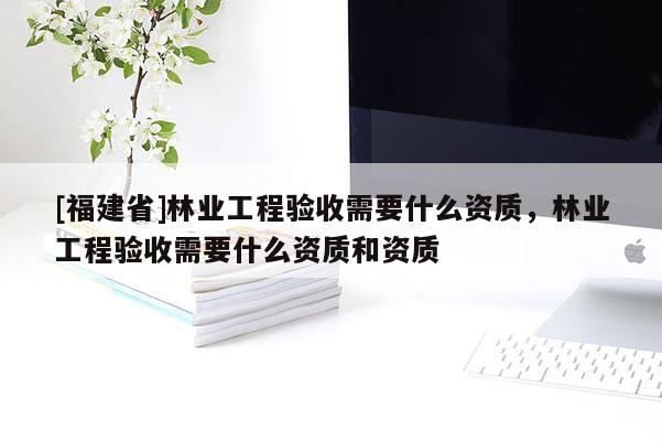 [福建省]林業(yè)工程驗(yàn)收需要什么資質(zhì)，林業(yè)工程驗(yàn)收需要什么資質(zhì)和資質(zhì)