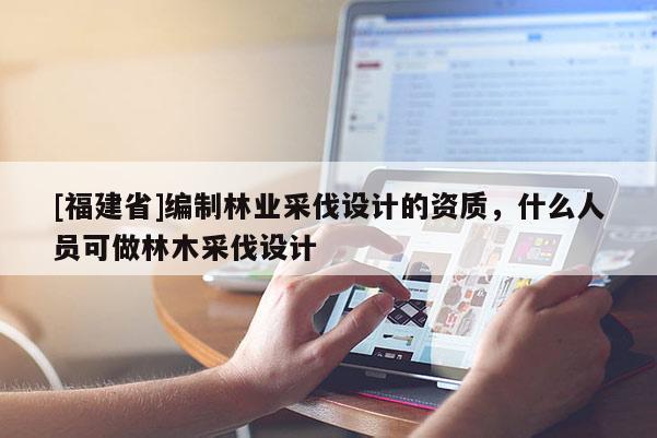[福建省]編制林業(yè)采伐設(shè)計(jì)的資質(zhì)，什么人員可做林木采伐設(shè)計(jì)