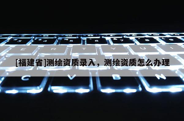 [福建省]測繪資質(zhì)錄入，測繪資質(zhì)怎么辦理
