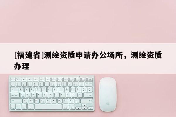 [福建省]測繪資質(zhì)申請辦公場所，測繪資質(zhì)辦理