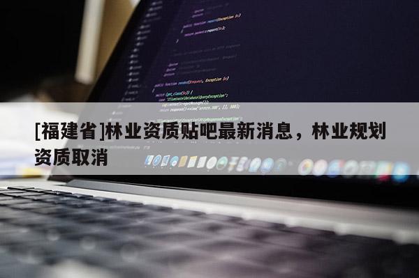 [福建省]林業(yè)資質(zhì)貼吧最新消息，林業(yè)規(guī)劃資質(zhì)取消