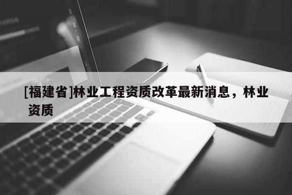 [福建省]林業(yè)工程資質(zhì)改革最新消息，林業(yè) 資質(zhì)
