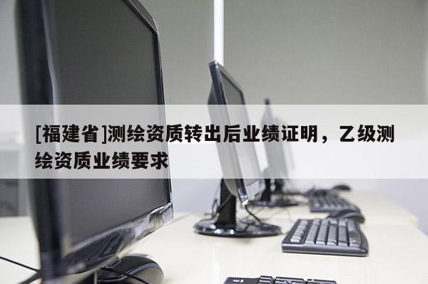 [福建省]測繪資質轉出后業(yè)績證明，乙級測繪資質業(yè)績要求