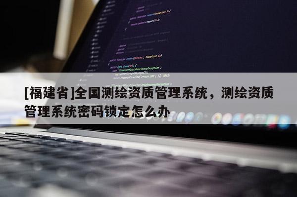 [福建省]全國(guó)測(cè)繪資質(zhì)管理系統(tǒng)，測(cè)繪資質(zhì)管理系統(tǒng)密碼鎖定怎么辦