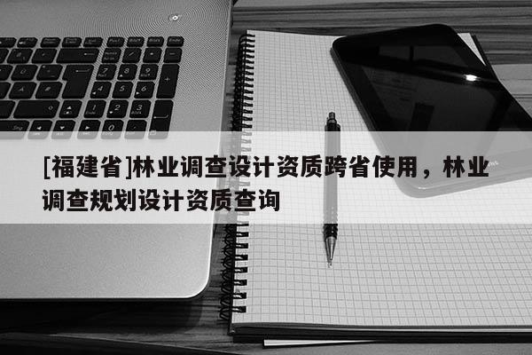 [福建省]林業(yè)調(diào)查設(shè)計(jì)資質(zhì)跨省使用，林業(yè)調(diào)查規(guī)劃設(shè)計(jì)資質(zhì)查詢